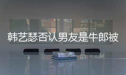 牛郎拉o韩艺只是在卡作过被包认男瑟否友是养k工